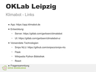 ● App: https://app.klimabot.de
● Entwicklung:
– Server: https://gitlab.com/gerbsen/climatebot
– UI: https://gitlab.com/gerbsen/climatebot-ui
● Verwendete Technologien
– Snips NLU: https://github.com/snipsco/snips-nlu
– Flask
– Wikipedia Python Bibliothek
– React
● Fragensammlung
Klimabot - Links
OKLab Leipzig
 