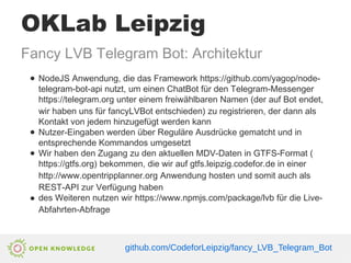 OKLab Leipzig
Fancy LVB Telegram Bot: Architektur
● NodeJS Anwendung, die das Framework https://github.com/yagop/node-
telegram-bot-api nutzt, um einen ChatBot für den Telegram-Messenger
https://telegram.org unter einem freiwählbaren Namen (der auf Bot endet,
wir haben uns für fancyLVBot entschieden) zu registrieren, der dann als
Kontakt von jedem hinzugefügt werden kann
● Nutzer-Eingaben werden über Reguläre Ausdrücke gematcht und in
entsprechende Kommandos umgesetzt
● Wir haben den Zugang zu den aktuellen MDV-Daten in GTFS-Format (
https://gtfs.org) bekommen, die wir auf gtfs.leipzig.codefor.de in einer
http://www.opentripplanner.org Anwendung hosten und somit auch als
REST-API zur Verfügung haben
● des Weiteren nutzen wir https://www.npmjs.com/package/lvb für die Live-
Abfahrten-Abfrage
github.com/CodeforLeipzig/fancy_LVB_Telegram_Bot
 