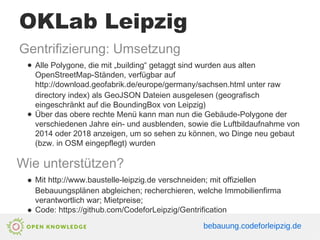 OKLab Leipzig
Gentrifizierung: Umsetzung
● Alle Polygone, die mit „building“ getaggt sind wurden aus alten
OpenStreetMap-Ständen, verfügbar auf
http://download.geofabrik.de/europe/germany/sachsen.html unter raw
directory index) als GeoJSON Dateien ausgelesen (geografisch
eingeschränkt auf die BoundingBox von Leipzig)
● Über das obere rechte Menü kann man nun die Gebäude-Polygone der
verschiedenen Jahre ein- und ausblenden, sowie die Luftbildaufnahme von
2014 oder 2018 anzeigen, um so sehen zu können, wo Dinge neu gebaut
(bzw. in OSM eingepflegt) wurden
Wie unterstützen?
● Mit http://www.baustelle-leipzig.de verschneiden; mit offiziellen
Bebauungsplänen abgleichen; recherchieren, welche Immobilienfirma
verantwortlich war; Mietpreise;
● Code: https://github.com/CodeforLeipzig/Gentrification
bebauung.codeforleipzig.de
 