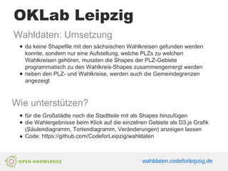 OKLab Leipzig
Wahldaten: Umsetzung
● da keine Shapefile mit den sächsischen Wahlkreisen gefunden werden
konnte, sondern nur eine Aufstellung, welche PLZs zu welchen
Wahlkreisen gehören, mussten die Shapes der PLZ-Gebiete
programmatisch zu den Wahlkreis-Shapes zusammengemergt werden
● neben den PLZ- und Wahlkreise, werden auch die Gemeindegrenzen
angezeigt
Wie unterstützen?
● für die Großstädte noch die Stadtteile mit als Shapes hinzufügen
● die Wahlergebnisse beim Klick auf die einzelnen Gebiete als D3.js Grafik
(Säulendiagramm, Tortendiagramm, Veränderungen) anzeigen lassen
● Code: https://github.com/CodeforLeipzig/wahldaten
wahldaten.codeforleipzig.de
 