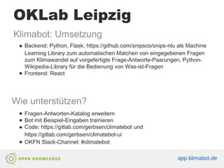 OKLab Leipzig
Klimabot: Umsetzung
● Backend: Python, Flask, https://github.com/snipsco/snips-nlu als Machine
Learning Library zum automatischen Matchen von eingegebenen Fragen
zum Klimawandel auf vorgefertigte Frage-Antworte-Paarungen, Python-
Wikipedia-Library für die Bedienung von Was-ist-Fragen
● Frontend: React
Wie unterstützen?
● Fragen-Antworten-Katalog erweitern
● Bot mit Beispiel-Eingaben trainieren
● Code: https://gitlab.com/gerbsen/climatebot und
https://gitlab.com/gerbsen/climatebot-ui
● OKFN Slack-Channel: #climatebot
app.klimabot.de
 