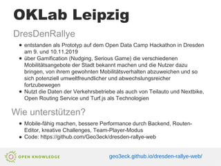 OKLab Leipzig
DresDenRallye
● entstanden als Prototyp auf dem Open Data Camp Hackathon in Dresden
am 9. und 10.11.2019
● über Gamification (Nudging, Serious Game) die verschiedenen
Mobilitätsangebote der Stadt bekannt machen und die Nutzer dazu
bringen, von ihrem gewohnten Mobilitätsverhalten abzuweichen und so
sich potenziell umweltfreundlicher und abwechslungsreicher
fortzubewegen
● Nutzt die Daten der Verkehrsbetriebe als auch von Teilauto und Nextbike,
Open Routing Service und Turf.js als Technologien
Wie unterstützen?
● Mobile-fähig machen, bessere Performance durch Backend, Routen-
Editor, kreative Challenges, Team-Player-Modus
● Code: https://github.com/Geo3eck/dresden-rallye-web
geo3eck.github.io/dresden-rallye-web/
 