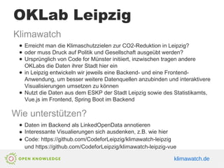 OKLab Leipzig
Klimawatch
● Erreicht man die Klimaschutzzielen zur CO2-Reduktion in Leipzig?
● oder muss Druck auf Politik und Gesellschaft ausgeübt werden?
● Ursprünglich von Code for Münster initiiert, inzwischen tragen andere
OKLabs die Daten ihrer Stadt hier ein
● in Leipzig entwickeln wir jeweils eine Backend- und eine Frontend-
Anwendung, um besser weitere Datenquellen anzubinden und interaktivere
Visualisierungen umsetzen zu können
● Nutzt die Daten aus dem ESKP der Stadt Leipzig sowie des Statistikamts,
Vue.js im Frontend, Spring Boot im Backend
Wie unterstützen?
● Daten im Backend als LinkedOpenData annotieren
● Interessante Visualierungen sich ausdenken, z.B. wie hier
● Code: https://github.com/CodeforLeipzig/klimawatch-leipzig
und https://github.com/CodeforLeipzig/klimawatch-leipzig-vue
klimawatch.de
 
