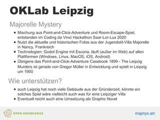 OKLab Leipzig
Majorelle Mystery
● Mischung aus Point-and-Click-Adventure und Room-Escape-Spiel,
entstanden im Coding da Vinci Hackathon Saar-Lor-Lux 2020
● Nutzt die aktuelle und historischen Fotos aus der Jugendstil-Villa Majorelle
in Nancy, Frankreich
● Technologien: Godot Engine mit Escoria, läuft (außer im Web) auf allen
Plattformen (Windows, Linux, MacOS, iOS, Android)
● Übrigens das Point-and-Click-Adventure Casebook 1899 - The Leipzig
Murders ist gerade von Gregor Müller in Entwicklung und spielt in Leipzig
um 1900
Wie unterstützen?
● auch Leipzig hat noch viele Gebäude aus der Gründerzeit, könnte ein
solches Spiel wäre vielleicht auch was für eine Leipziger Villa
● Eventuell reicht auch eine Umsetzung als Graphic Novel
majmys.art
majmys.art
majmys.art
 