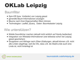 OKLab Leipzig
Baumfilter
● Spin-Off (bzw. Vorläufer) von Leipzig giesst
● generelle Baum-Informationen anzeigen
● Bäume nach ihren Eigenschaften filtern können
● Technologien: Leaflet, jQuery, Daten: Baumkataster Leipzig
Wie unterstützen?
● Mobile freundlicher machen (aktuell nicht wirklich auf Handy bedienbar)
● Integration von Wikidata-Informationen (wie teilweise schon bei Leipzig
giesst geschehen)
● Gruppieren und Abfrage nach (Ober-)Gattungen, aktuell können z.B. nicht
alle Linden abgefragt, weil die Info, dass z.B. die Stadt-Linde auch eine
Linde ist, nicht hinterlegt ist
baumstatistik.codeforleipzig.de
 