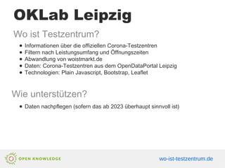 OKLab Leipzig
Wo ist Testzentrum?
● Informationen über die offiziellen Corona-Testzentren
● Filtern nach Leistungsumfang und Öffnungszeiten
● Abwandlung von woistmarkt.de
● Daten: Corona-Testzentren aus dem OpenDataPortal Leipzig
● Technologien: Plain Javascript, Bootstrap, Leaflet
Wie unterstützen?
● Daten nachpflegen (sofern das ab 2023 überhaupt sinnvoll ist)
wo-ist-testzentrum.de
 
