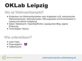 OKLab Leipzig
Wo ist Weihnachtsmarkt?
● Entdecken von Weihnachtsmärkten nach Angeboten (z.B. viktorianischer
Weihnachtsmarkt), Aktionsformaten, Öffnungszeiten und Erreichbarkeit in
Leipzig und nähere Umgebung
● Daten: Statistikamt / OpenDataPortal, LeipzigLeben-Blog, eigene
Erfassung
● Technologien: Next.js
Wie unterstützen?
● mehr Fotos
● Preisvergleich
● Volltextsuche
weihnachtsmaerkte.codeforleipzig.de
 