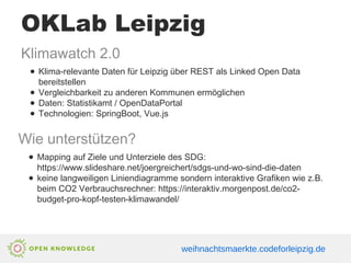 OKLab Leipzig
Klimawatch 2.0
● Klima-relevante Daten für Leipzig über REST als Linked Open Data
bereitstellen
● Vergleichbarkeit zu anderen Kommunen ermöglichen
● Daten: Statistikamt / OpenDataPortal
● Technologien: SpringBoot, Vue.js
Wie unterstützen?
● Mapping auf Ziele und Unterziele des SDG:
https://www.slideshare.net/joergreichert/sdgs-und-wo-sind-die-daten
● keine langweiligen Liniendiagramme sondern interaktive Grafiken wie z.B.
beim CO2 Verbrauchsrechner: https://interaktiv.morgenpost.de/co2-
budget-pro-kopf-testen-klimawandel/
weihnachtsmaerkte.codeforleipzig.de
 