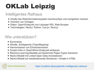 OKLab Leipzig
Intelligentes Rathaus
● Inhalte des Ratsinformationssystem durchsuchbar und navigierbar machen
● Verorten von Vorlagen
● Daten: Oparl-Endpunkt von Leipziger RIS, Web-Scraper
● Technologien: Neo4J, Python, Vue.js / Nuxt.js
Wie unterstützen?
● Summarize
● Wordle, Schlagworte (TopicMapping)
● Harmonisieren von Einreichernamen
● Zusatz-Infos in Oparl-Mirror-Endpunkt einbauen
● Machine-Learning-Modelle auf bestimmte Paper-Typen trainieren
● Neo4J-Modell mit Linked Open Data Annotationen
● Neo4J-Modell auf wiederkehrende Strukturen / Inhalte in HTML
https://codefor.de/projekte/le-intelligentes-rathaus/
 