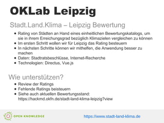 OKLab Leipzig
https://www.stadt-land-klima.de
Stadt.Land.Klima – Leipzig Bewertung
● Rating von Städten an Hand eines einheitlichen Bewertungskatalogs, um
sie in ihrem Erreichungsgrad bezüglich Klimazielen vergleichen zu können
● Im ersten Schritt wollen wir für Leipzig das Rating besteuern
● In nächsten Schritte können wir mithelfen, die Anwendung besser zu
machen
● Daten: Stadtratsbeschlüsse, Internet-Recherche
● Technologien: Directus, Vue.js
Wie unterstützen?
● Review der Ratings
● Fehlende Ratings beisteuern
● Siehe auch aktuellen Bewertungsstand:
https://hackmd.okfn.de/stadt-land-klima-leipzig?view
 