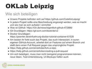 OKLab Leipzig
Wie sich beteiligen
● Unsere Projekte befinden sich auf https://github.com/CodeforLeipzig/
● In jedem Projekt sollte eine Beschreibung angezeigt werden, was es macht
und wie man es sich aufsetzt / einrichtet
● Was ist GitHub: https://t3n.de/news/eigentlich-github-472886/
● Git Grundlagen: https://git-scm.com/book/de/v2
● Docker Grundlagen:
https://jaxenter.de/einfuehrung-docker-tutorial-container-61528
● Am besten ihr forkt euch das Projekt, das euch interessiert, in euren
eigenen GitHub-Account, arbeitet dort an Features auf einem Branch und
stellt dann einen Pull Request gegen das ursprüngliche Projekt
● https://help.github.com/en/articles/fork-a-repo
● https://help.github.com/en/articles/creating-a-pull-request
● Um sich beteiligen, muss man nicht zwingend programmieren können,
neue Ideen, Test-Unterstützung, UI-Mockups helfen auch
 