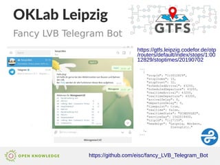 OKLab Leipzig
https://github.com/eisc/fancy_LVB_Telegram_Bot
Fancy LVB Telegram Bot
https://gtfs.leipzig.codefor.de/otp
/routers/default/index/stops/1:00
12829/stoptimes/20190702
...
{
"stopId": "1:0012829",
"stopIndex": 10,
"stopCount": 32,
"scheduledArrival": 43200,
"scheduledDeparture": 43200,
"realtimeArrival": 43200,
"realtimeDeparture": 43200,
"arrivalDelay": 0,
"departureDelay": 0,
"timepoint": true,
"realtime": false,
"realtimeState": "SCHEDULED",
"serviceDay": 1562018400,
"tripId": "1:27159",
"headsign": "Leipzig, Möckern,
Slevogtstr."
},
...
 