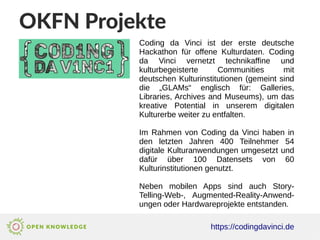 OKFN Projekte
https://codingdavinci.de
Coding da Vinci ist der erste deutsche
Hackathon für offene Kulturdaten. Coding
da Vinci vernetzt technikaffine und
kulturbegeisterte Communities mit
deutschen Kulturinstitutionen (gemeint sind
die „GLAMs“ englisch für: Galleries,
Libraries, Archives and Museums), um das
kreative Potential in unserem digitalen
Kulturerbe weiter zu entfalten.
Im Rahmen von Coding da Vinci haben in
den letzten Jahren 400 Teilnehmer 54
digitale Kulturanwendungen umgesetzt und
dafür über 100 Datensets von 60
Kulturinstitutionen genutzt.
Neben mobilen Apps sind auch Story-
Telling-Web-, Augmented-Reality-Anwend-
ungen oder Hardwareprojekte entstanden.
 