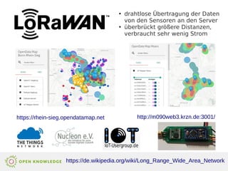 http://m090web3.krzn.de:3001/
●
drahtlose Übertragung der Daten
von den Sensoren an den Server
●
überbrückt größere Distanzen,
verbraucht sehr wenig Strom
https://de.wikipedia.org/wiki/Long_Range_Wide_Area_Network
https://rhein-sieg.opendatamap.net
 