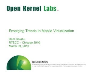 Emerging Trends In Mobile Virtualization

Ram Sarabu
RTECC – Chicago 2010
March 09, 2010




                         CONFIDENTIAL
          ok-labs.comwithout priorLabs, Inc. All rightsThis document is Kernel Labs Confidentialany warranties, express or implied..in whole
                  © 2010 Open Kernel
                  or in part         written approval.
                                                        reserved. Open
                                                                        provided “as is” without
                                                                                                 and Proprietary. Do not distribute
 