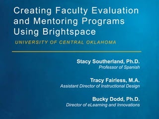 Creating Faculty Evaluation 
and Mentoring Programs 
Using Brightspace 
UNIVERSITY OF CENTRAL OKLAHOMA 
Stacy Southerland, Ph.D. 
Professor of Spanish 
Tracy Fairless, M.A. 
Assistant Director of Instructional Design 
Bucky Dodd, Ph.D. 
Director of eLearning and Innovations 
 