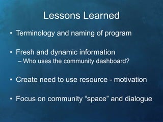 Lessons Learned 
• Terminology and naming of program 
• Fresh and dynamic information 
– Who uses the community dashboard? 
• Create need to use resource - motivation 
• Focus on community “space” and dialogue 
 