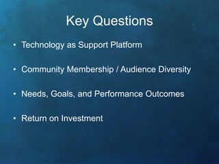 Key Questions 
• Technology as Support Platform 
• Community Membership / Audience Diversity 
• Needs, Goals, and Performance Outcomes 
• Return on Investment 
 