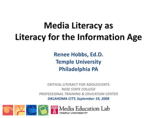 Media Literacy as
Literacy for the Information Age
             Renee Hobbs, Ed.D.
              Temple University
               Philadelphia PA

          CRITICAL LITERACY FOR ADOLESCENTS
                  ROSE STATE COLLEGE
      PROFESSIONAL TRAINING  EDUCATION CENTER
          OKLAHOMA CITY, September 19, 2008
 