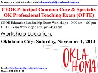 CEOE Principal Common Core & Specialty 
To reserve a seat in the class email: drbrentdaigle@praxisworkshop.org 
Email: drbrentdaigle@praxisworkshop.org 
Phone: 985-231-6108 
CEOE Education Leadership Exam Workshop : 10:00 am–1:00 pm 
Oklahoma City: Saturday, November 1, 2014 
Workshop Location: 
OK Professional Teaching Exam (OPTE) 
OPTE Exam Workshop : 1:30 pm–4:30 pm  