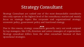 Strategy Consultant
Strategy Consultant are ranked one of the most demandable consultants
who only operate at the highest level of the consultancy market and mainly
focus on strategic topics like corporate and organizational strategy,
economic policy, government policy and functional strategy.
Due to this reason, strategy consultants generally carry out work assigned
by top managers, like COs, directors and senior managers of organizations.
Strategy consultant differs from the other consultant because of their
operational strategies.
 