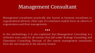 Management Consultant
Management consultants practically also known as business consultants or
organizational advisors, these type of consultants mainly focus on allsorts of
organizations and their managements.
In the methodology it is also explained that Management Consulting is a
collective term used for all services that fall under Strategy Consulting and
Operations Consulting. Because of this reason management consultants
form the vast majority in the advisory branch.
 