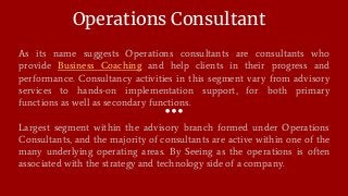 Operations Consultant
As its name suggests Operations consultants are consultants who
provide Business Coaching and help clients in their progress and
performance. Consultancy activities in this segment vary from advisory
services to hands-on implementation support, for both primary
functions as well as secondary functions.
Largest segment within the advisory branch formed under Operations
Consultants, and the majority of consultants are active within one of the
many underlying operating areas. By Seeing as the operations is often
associated with the strategy and technology side of a company.
 