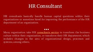 HR Consultant
HR consultants basically handle human capital questions within their
organizations or sometime hired for improving the performance of the HR
department of an organization.
Many organization take HR consultants service to transform the business
culture within their organization, or transform their HR department, which
includes changes in the area of organizational design, processes and
systems, among others.
 