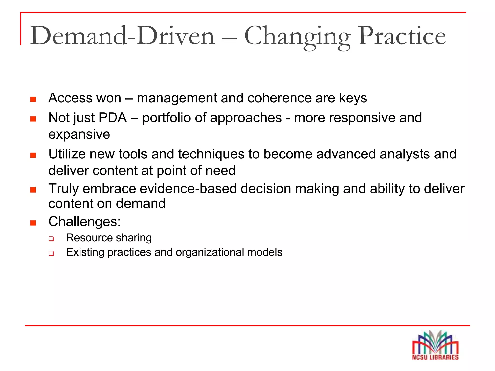 Demand-Driven – Changing Practice
 Access won – management and coherence are keys
 Not just PDA – portfolio of approaches - more responsive and
expansive
 Utilize new tools and techniques to become advanced analysts and
deliver content at point of need
 Truly embrace evidence-based decision making and ability to deliver
content on demand
 Challenges:
 Resource sharing
 Existing practices and organizational models
 