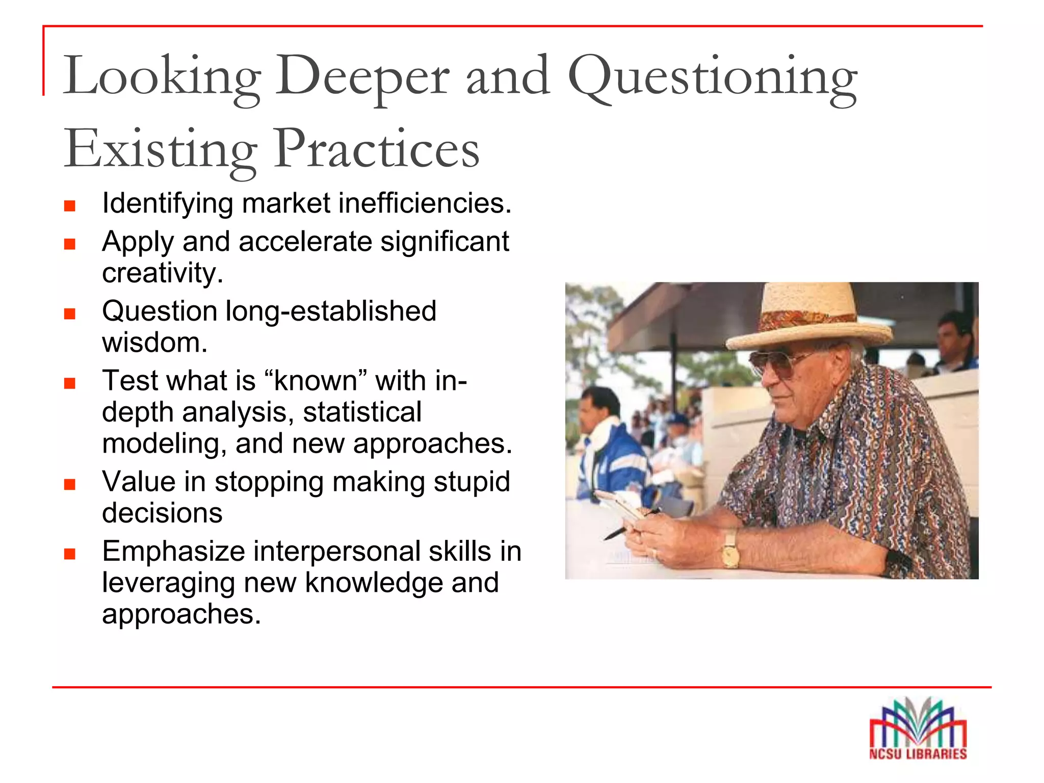 Looking Deeper and Questioning
Existing Practices
 Identifying market inefficiencies.
 Apply and accelerate significant
creativity.
 Question long-established
wisdom.
 Test what is “known” with in-
depth analysis, statistical
modeling, and new approaches.
 Value in stopping making stupid
decisions
 Emphasize interpersonal skills in
leveraging new knowledge and
approaches.
 
