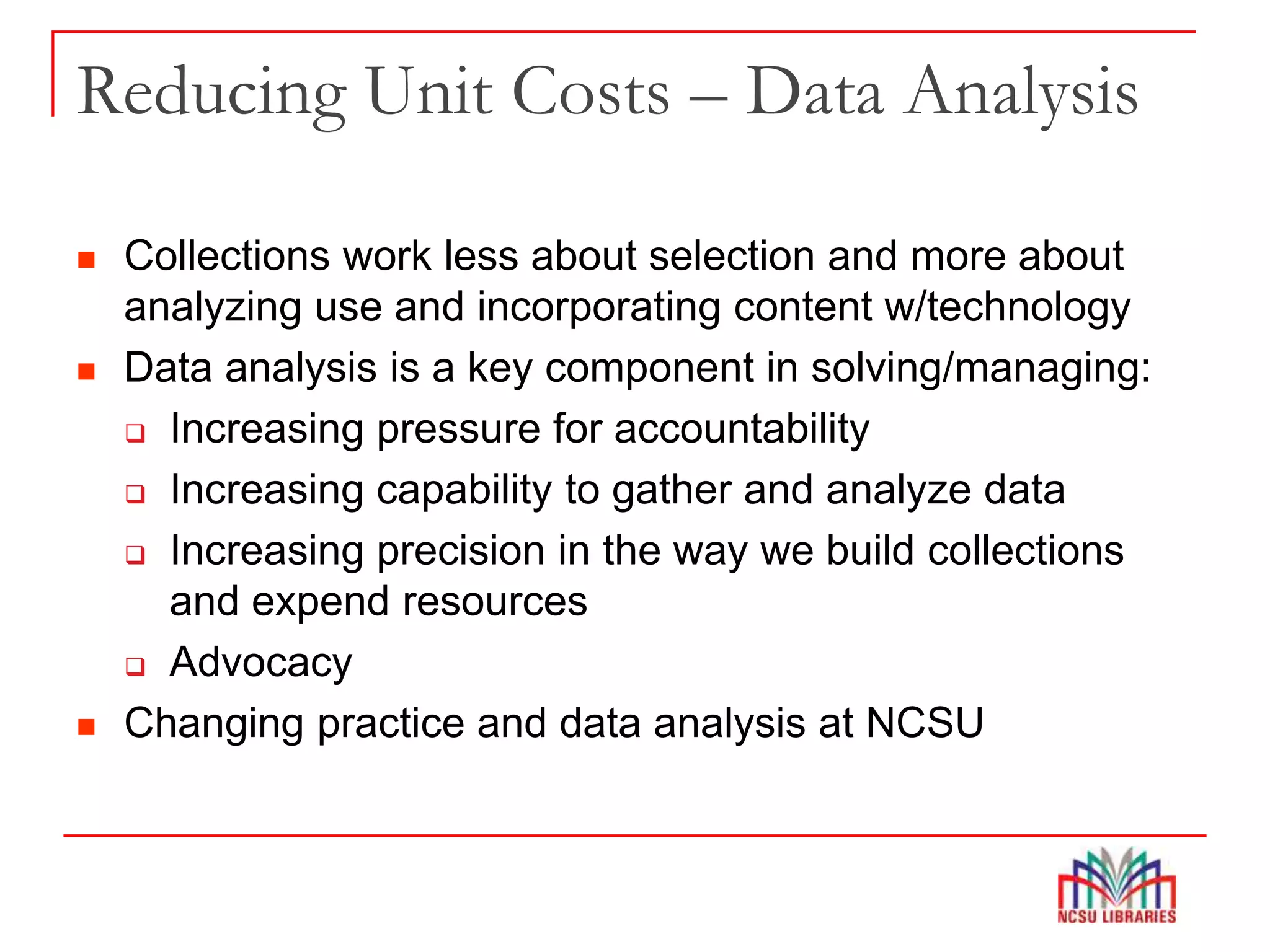 Reducing Unit Costs – Data Analysis
 Collections work less about selection and more about
analyzing use and incorporating content w/technology
 Data analysis is a key component in solving/managing:
 Increasing pressure for accountability
 Increasing capability to gather and analyze data
 Increasing precision in the way we build collections
and expend resources
 Advocacy
 Changing practice and data analysis at NCSU
 