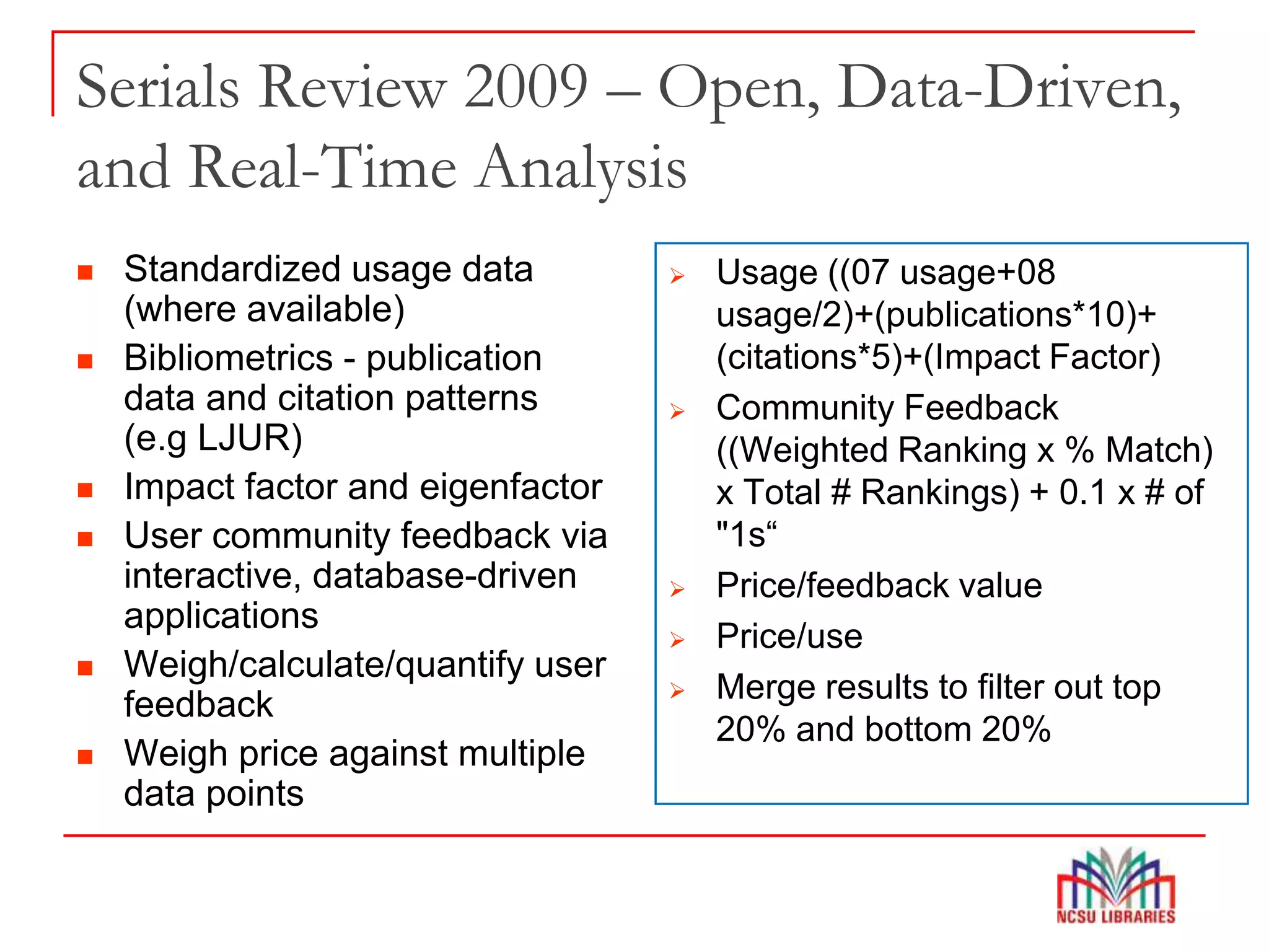 Serials Review 2009 – Open, Data-Driven,
and Real-Time Analysis
 Standardized usage data
(where available)
 Bibliometrics - publication
data and citation patterns
(e.g LJUR)
 Impact factor and eigenfactor
 User community feedback via
interactive, database-driven
applications
 Weigh/calculate/quantify user
feedback
 Weigh price against multiple
data points
 Usage ((07 usage+08
usage/2)+(publications*10)+
(citations*5)+(Impact Factor)
 Community Feedback
((Weighted Ranking x % Match)
x Total # Rankings) + 0.1 x # of
"1s“
 Price/feedback value
 Price/use
 Merge results to filter out top
20% and bottom 20%
 