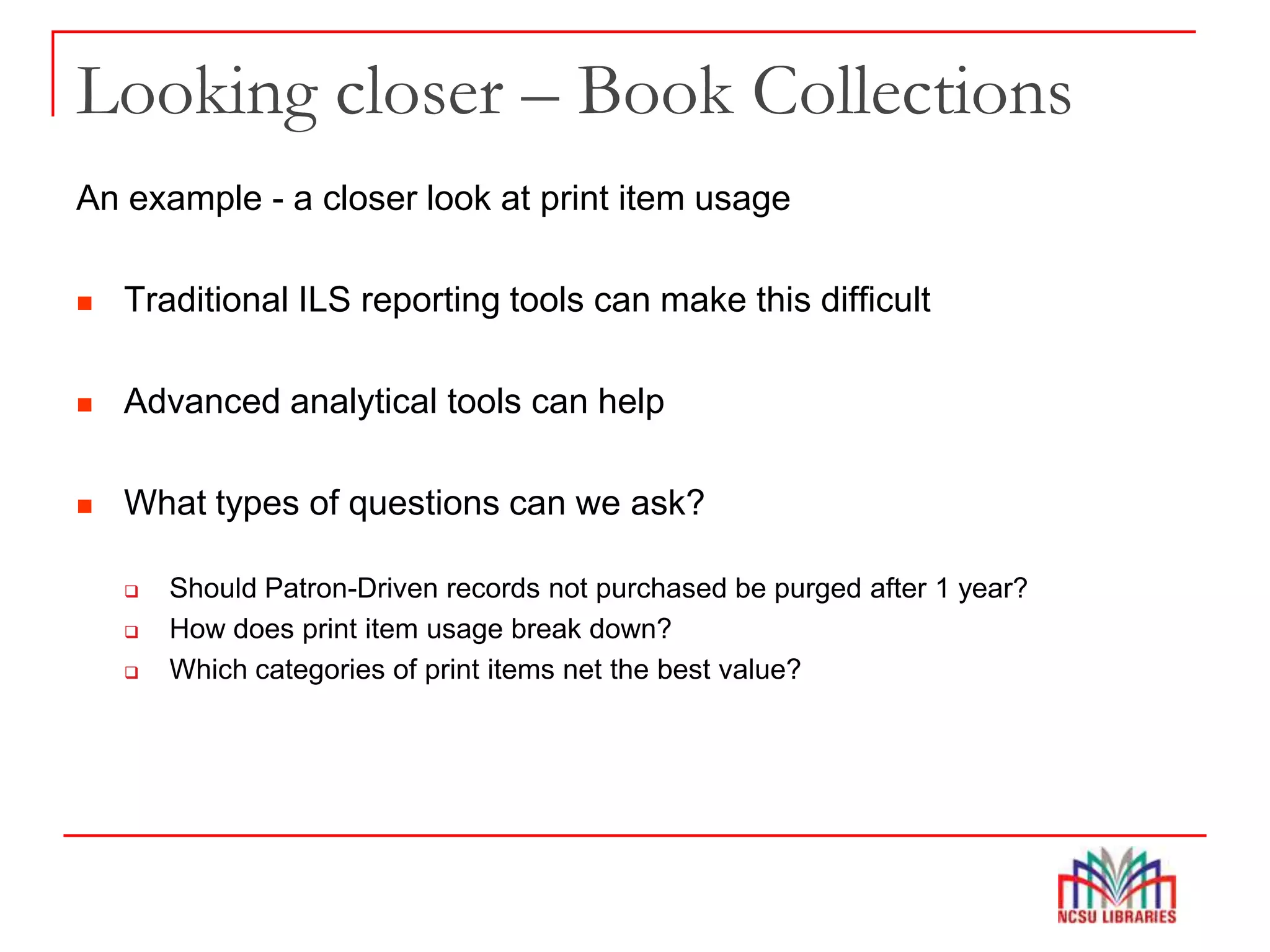 Looking closer – Book Collections
An example - a closer look at print item usage
 Traditional ILS reporting tools can make this difficult
 Advanced analytical tools can help
 What types of questions can we ask?
 Should Patron-Driven records not purchased be purged after 1 year?
 How does print item usage break down?
 Which categories of print items net the best value?
 