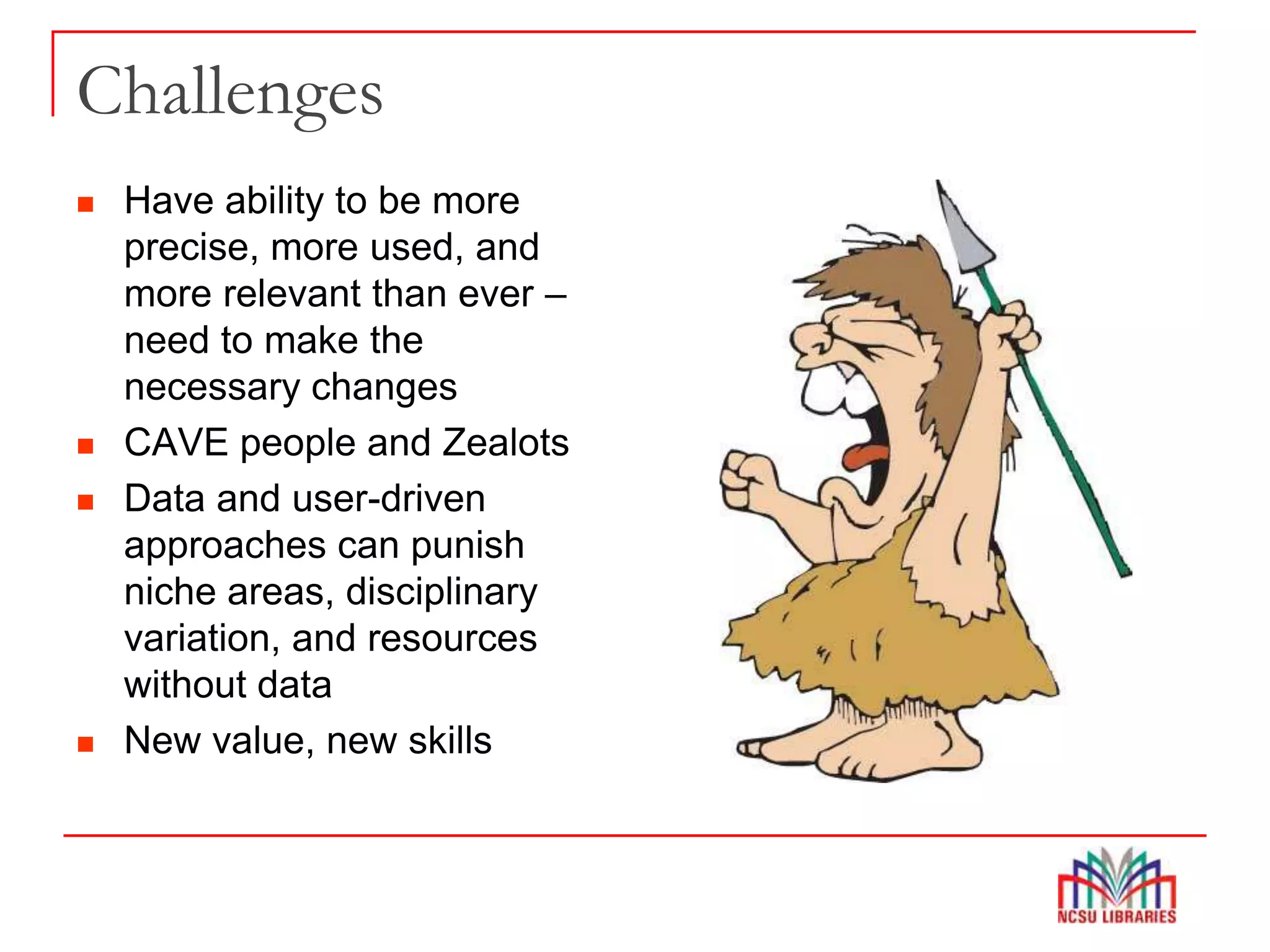 Challenges
 Have ability to be more
precise, more used, and
more relevant than ever –
need to make the
necessary changes
 CAVE people and Zealots
 Data and user-driven
approaches can punish
niche areas, disciplinary
variation, and resources
without data
 New value, new skills
 