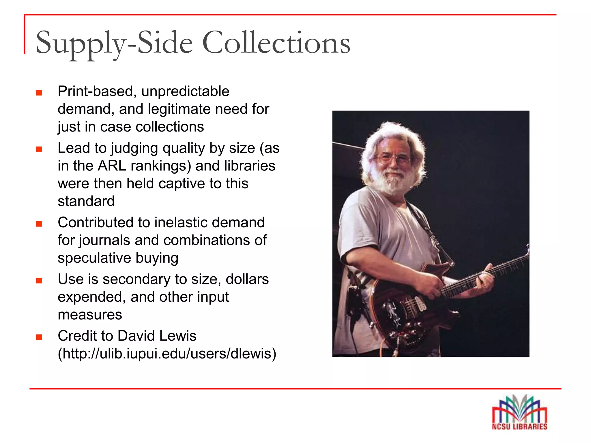 Supply-Side Collections
 Print-based, unpredictable
demand, and legitimate need for
just in case collections
 Lead to judging quality by size (as
in the ARL rankings) and libraries
were then held captive to this
standard
 Contributed to inelastic demand
for journals and combinations of
speculative buying
 Use is secondary to size, dollars
expended, and other input
measures
 Credit to David Lewis
(http://ulib.iupui.edu/users/dlewis)
 