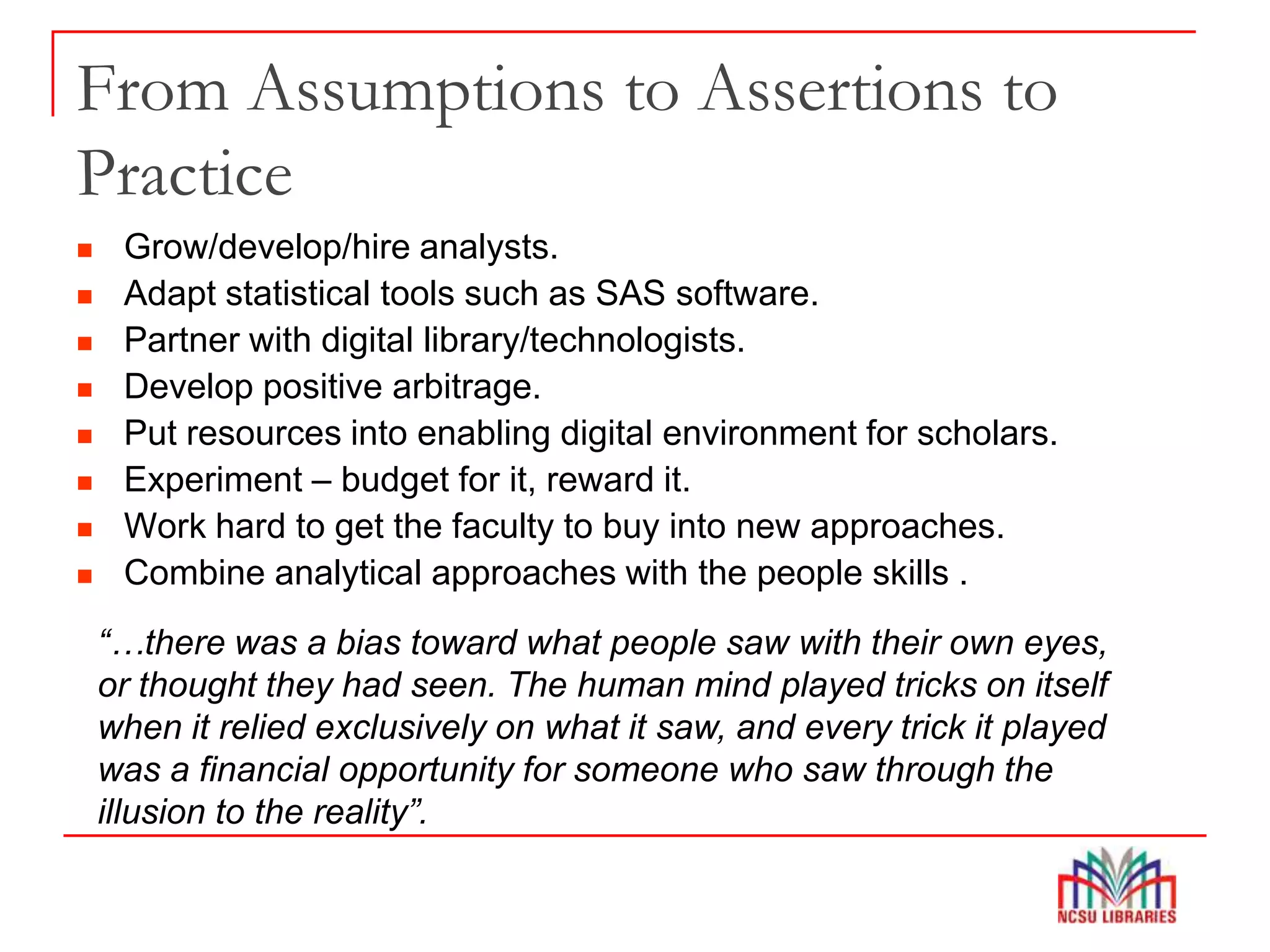 From Assumptions to Assertions to
Practice
 Grow/develop/hire analysts.
 Adapt statistical tools such as SAS software.
 Partner with digital library/technologists.
 Develop positive arbitrage.
 Put resources into enabling digital environment for scholars.
 Experiment – budget for it, reward it.
 Work hard to get the faculty to buy into new approaches.
 Combine analytical approaches with the people skills .
“…there was a bias toward what people saw with their own eyes,
or thought they had seen. The human mind played tricks on itself
when it relied exclusively on what it saw, and every trick it played
was a financial opportunity for someone who saw through the
illusion to the reality”.
 