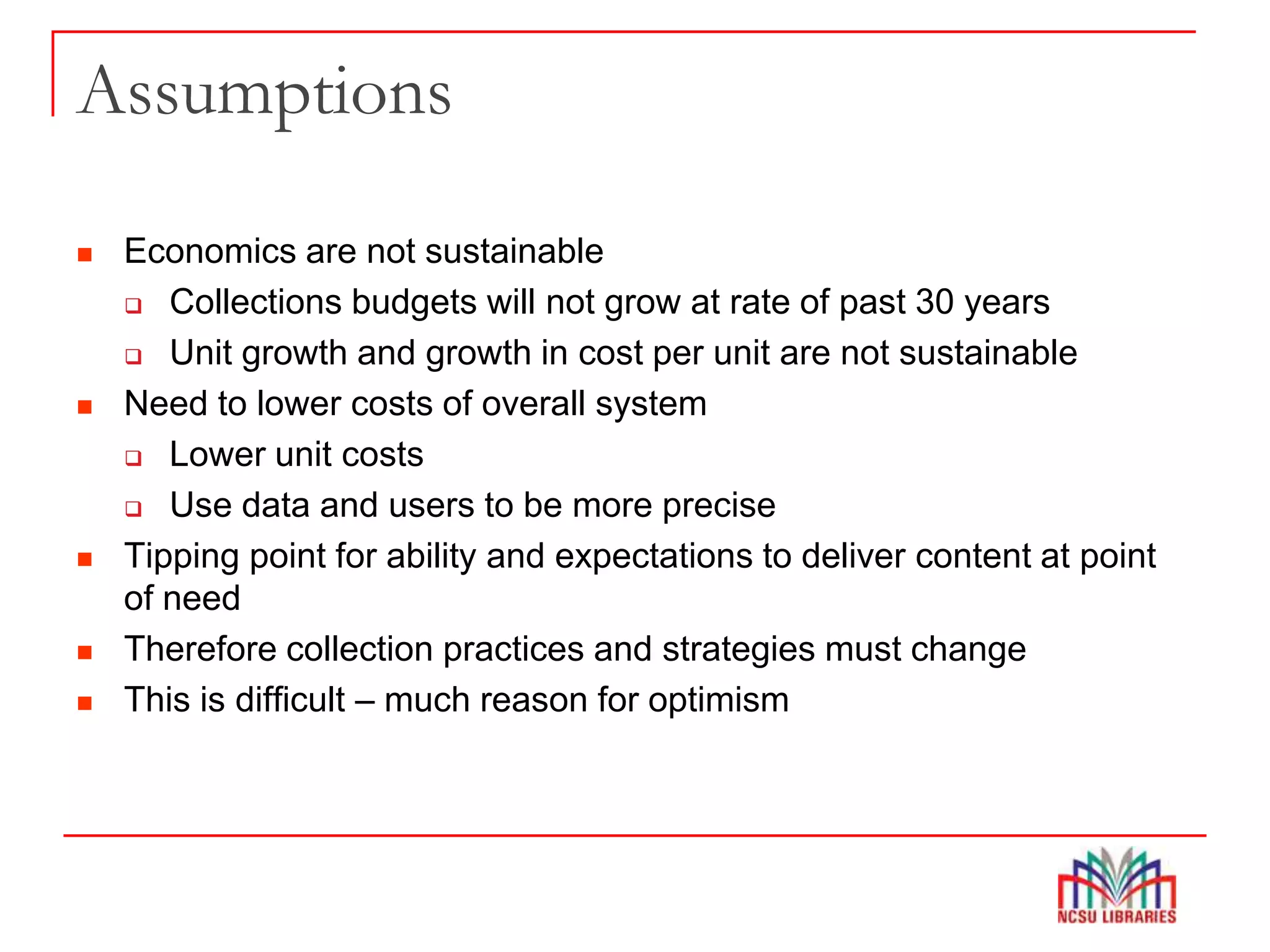 Assumptions
 Economics are not sustainable
 Collections budgets will not grow at rate of past 30 years
 Unit growth and growth in cost per unit are not sustainable
 Need to lower costs of overall system
 Lower unit costs
 Use data and users to be more precise
 Tipping point for ability and expectations to deliver content at point
of need
 Therefore collection practices and strategies must change
 This is difficult – much reason for optimism
 