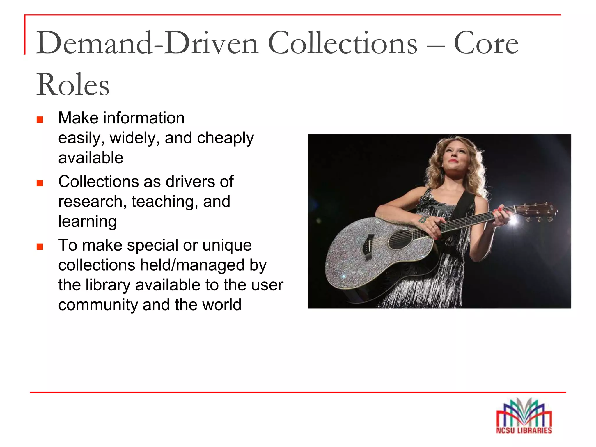Demand-Driven Collections – Core
Roles
 Make information
easily, widely, and cheaply
available
 Collections as drivers of
research, teaching, and
learning
 To make special or unique
collections held/managed by
the library available to the user
community and the world
 