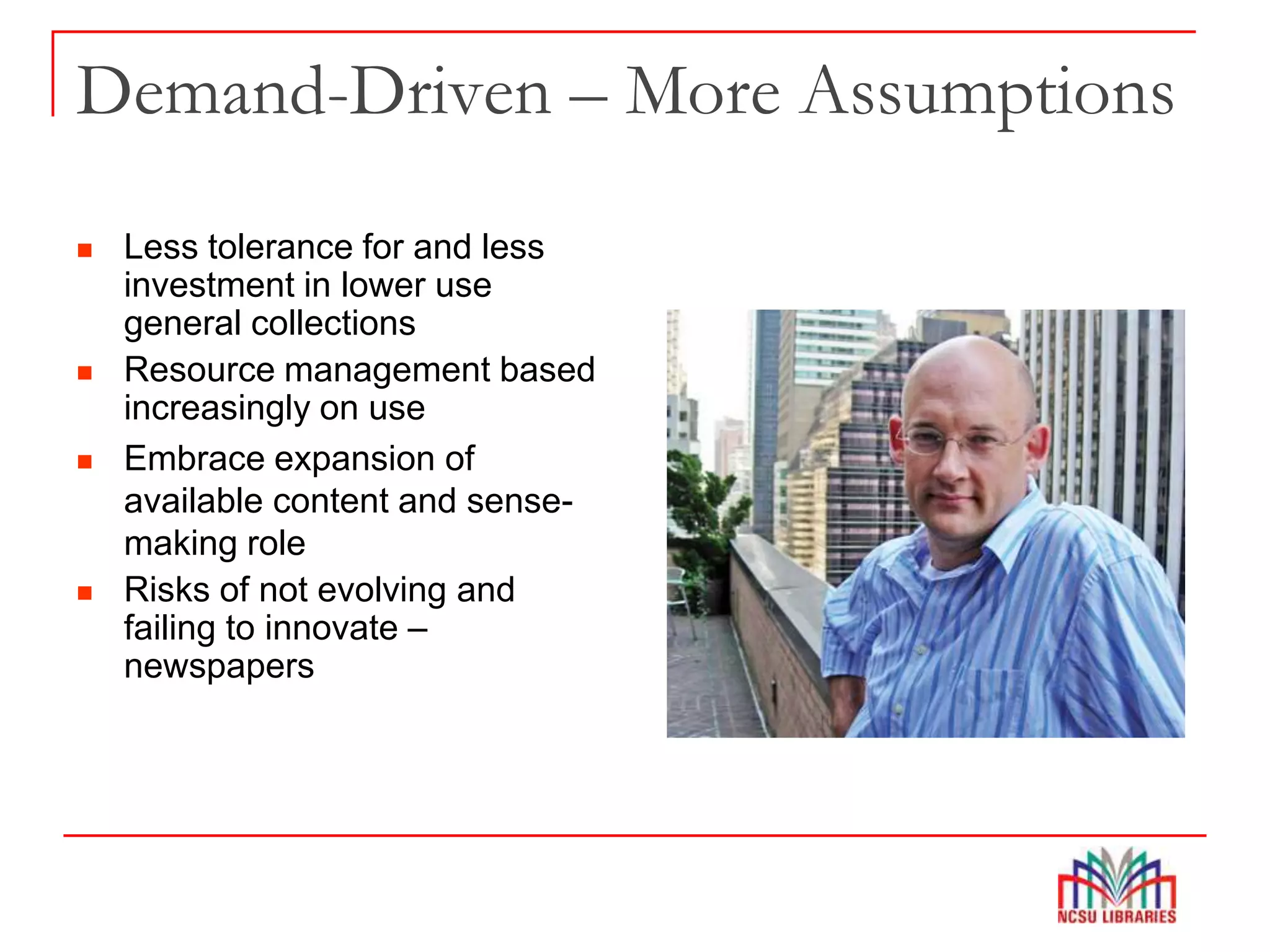 Demand-Driven – More Assumptions
 Less tolerance for and less
investment in lower use
general collections
 Resource management based
increasingly on use
 Embrace expansion of
available content and sense-
making role
 Risks of not evolving and
failing to innovate –
newspapers
 