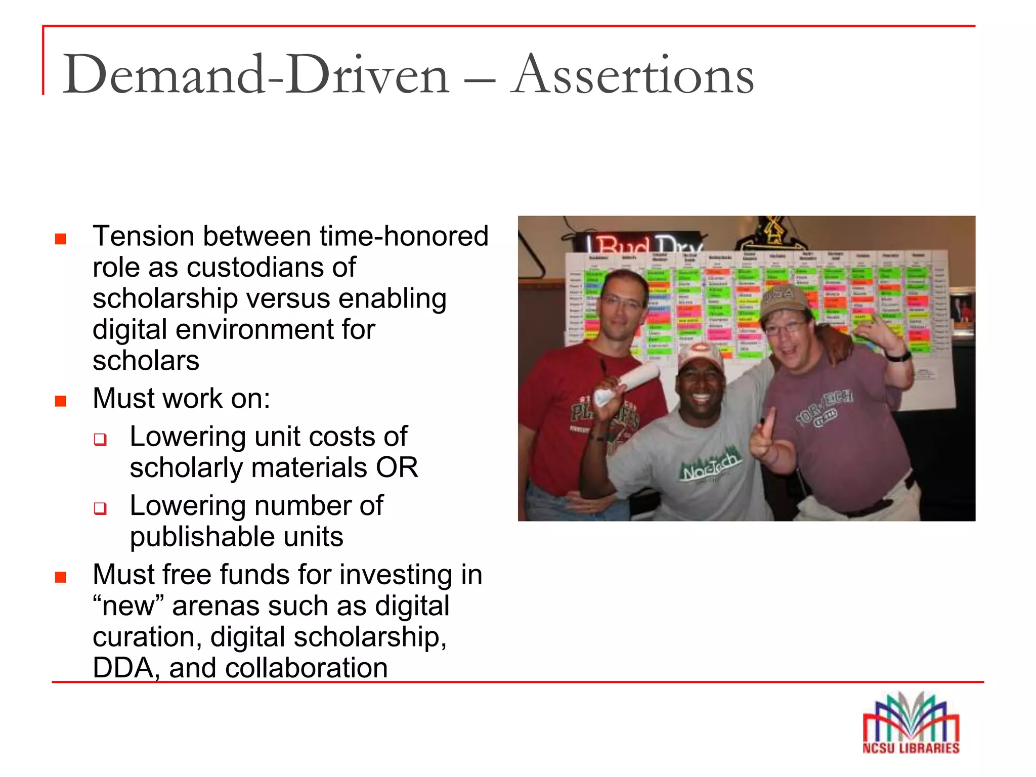 Demand-Driven – Assertions
 Tension between time-honored
role as custodians of
scholarship versus enabling
digital environment for
scholars
 Must work on:
 Lowering unit costs of
scholarly materials OR
 Lowering number of
publishable units
 Must free funds for investing in
“new” arenas such as digital
curation, digital scholarship,
DDA, and collaboration
 