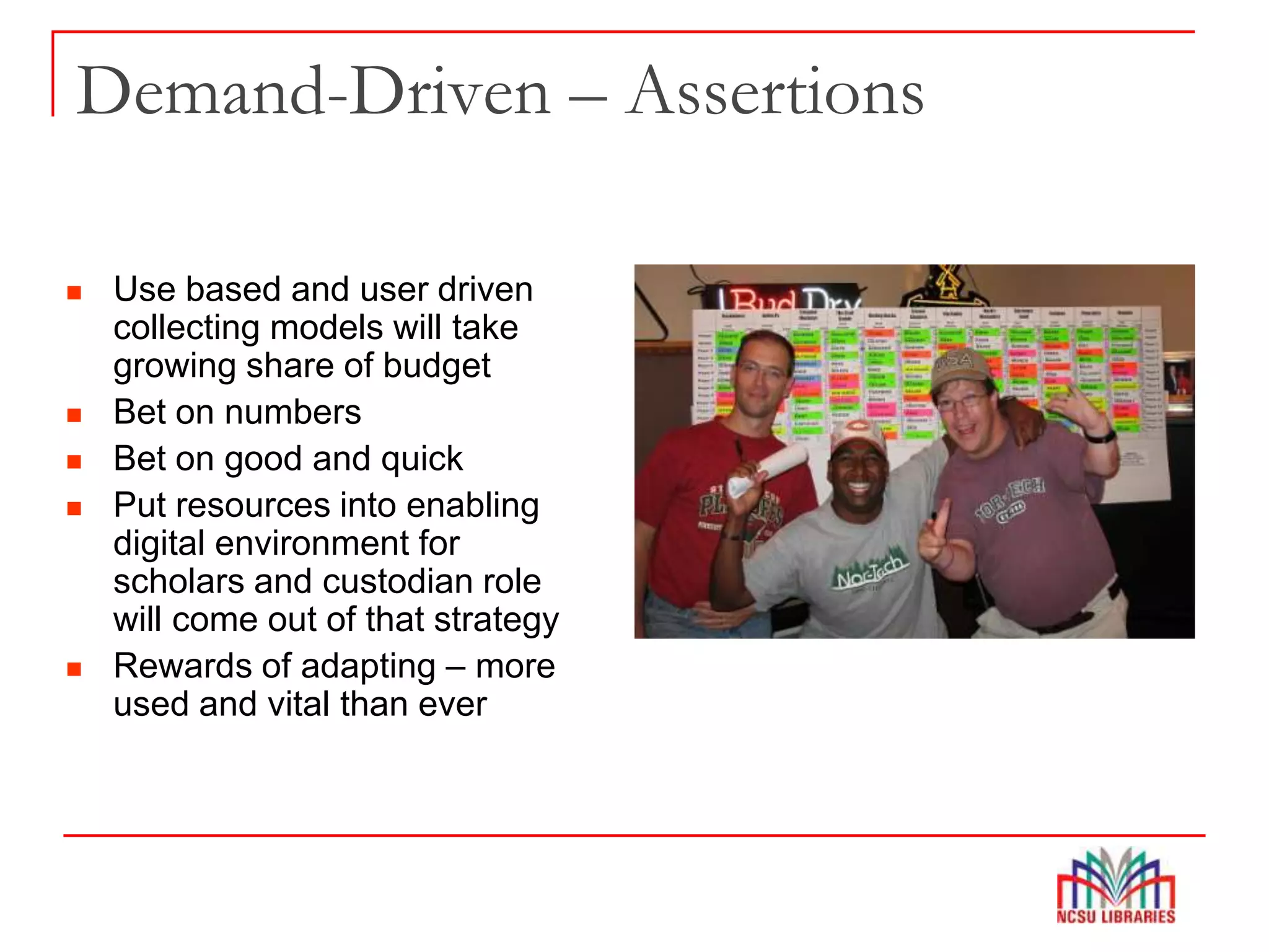 Demand-Driven – Assertions
 Use based and user driven
collecting models will take
growing share of budget
 Bet on numbers
 Bet on good and quick
 Put resources into enabling
digital environment for
scholars and custodian role
will come out of that strategy
 Rewards of adapting – more
used and vital than ever
 