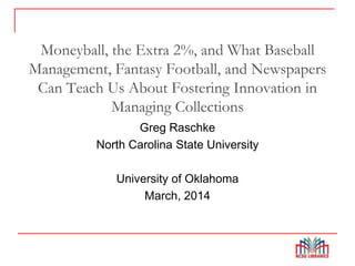 Moneyball, the Extra 2%, and What Baseball
Management, Fantasy Football, and Newspapers
Can Teach Us About Fostering Innovation in
Managing Collections
Greg Raschke
North Carolina State University
University of Oklahoma
March, 2014
 