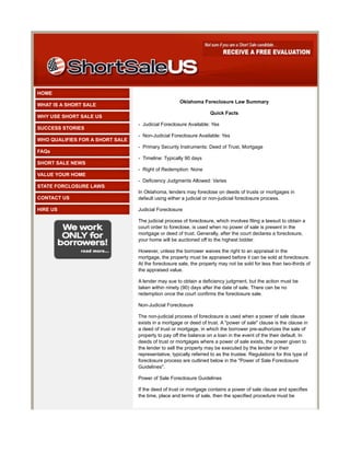 HOME
                                                     Oklahoma Foreclosure Law Summary
WHAT IS A SHORT SALE
                                                                   Quick Facts
WHY USE SHORT SALE US
                                 - Judicial Foreclosure Available: Yes
SUCCESS STORIES
                                 - Non-Judicial Foreclosure Available: Yes
WHO QUALIFIES FOR A SHORT SALE
                                 - Primary Security Instruments: Deed of Trust, Mortgage
FAQs
                                 - Timeline: Typically 90 days
SHORT SALE NEWS
                                 - Right of Redemption: None
VALUE YOUR HOME
                                 - Deficiency Judgments Allowed: Varies
STATE FORCLOSURE LAWS
                                 In Oklahoma, lenders may foreclose on deeds of trusts or mortgages in
CONTACT US                       default using either a judicial or non-judicial foreclosure process.

HIRE US                          Judicial Foreclosure

                                 The judicial process of foreclosure, which involves filing a lawsuit to obtain a
                                 court order to foreclose, is used when no power of sale is present in the
                                 mortgage or deed of trust. Generally, after the court declares a foreclosure,
                                 your home will be auctioned off to the highest bidder.

                                 However, unless the borrower waives the right to an appraisal in the
                                 mortgage, the property must be appraised before it can be sold at foreclosure.
                                 At the foreclosure sale, the property may not be sold for less than two-thirds of
                                 the appraised value.

                                 A lender may sue to obtain a deficiency judgment, but the action must be
                                 taken within ninety (90) days after the date of sale. There can be no
                                 redemption once the court confirms the foreclosure sale.

                                 Non-Judicial Foreclosure

                                 The non-judicial process of foreclosure is used when a power of sale clause
                                 exists in a mortgage or deed of trust. A "power of sale" clause is the clause in
                                 a deed of trust or mortgage, in which the borrower pre-authorizes the sale of
                                 property to pay off the balance on a loan in the event of the their default. In
                                 deeds of trust or mortgages where a power of sale exists, the power given to
                                 the lender to sell the property may be executed by the lender or their
                                 representative, typically referred to as the trustee. Regulations for this type of
                                 foreclosure process are outlined below in the "Power of Sale Foreclosure
                                 Guidelines".

                                 Power of Sale Foreclosure Guidelines

                                 If the deed of trust or mortgage contains a power of sale clause and specifies
                                 the time, place and terms of sale, then the specified procedure must be
 