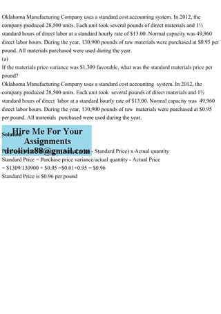 Oklahoma Manufacturing Company uses a standard cost accounting system. In 2012, the
company produced 28,500 units. Each unit took several pounds of direct materials and 1½
standard hours of direct labor at a standard hourly rate of $13.00. Normal capacity was 49,960
direct labor hours. During the year, 130,900 pounds of raw materials were purchased at $0.95 per
pound. All materials purchased were used during the year.
(a)
If the materials price variance was $1,309 favorable, what was the standard materials price per
pound?
Oklahoma Manufacturing Company uses a standard cost accounting system. In 2012, the
company produced 28,500 units. Each unit took several pounds of direct materials and 1½
standard hours of direct labor at a standard hourly rate of $13.00. Normal capacity was 49,960
direct labor hours. During the year, 130,900 pounds of raw materials were purchased at $0.95
per pound. All materials purchased were used during the year.
Solution
Purchase price variance = (Actual price - Standard Price) x Actual quantity
Standard Price = Purchase price variance/actual quantity - Actual Price
= $1309/130900 + $0.95 =$0.01+0.95 = $0.96
Standard Price is $0.96 per pound
 