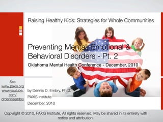 Raising Healthy Kids: Strategies for Whole Communities




                Preventing Mental, Emotional &
                Behavioral Disorders - Pt. 2
                Oklahoma Mental Health Conference - December, 2010


     See
www.paxis.org
www.youtube.    by Dennis D. Embry, Ph.D.
    com/
                PAXIS Institute
drdennisembry
                December, 2010

 Copyright © 2010, PAXIS Institute, All rights reserved. May be shared in its entirety with
                                 notice and attribution.
 