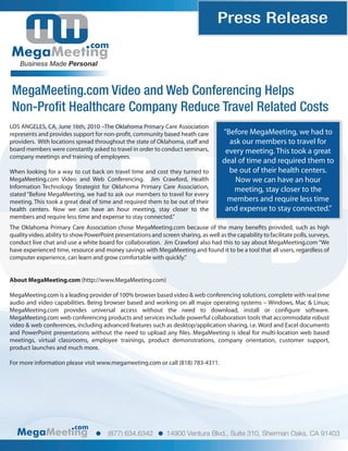 Press Release
                                 com
    Business Made Personal



MegaMeeting.com Video and Web Conferencing Helps
Non-Profit Healthcare Company Reduce Travel Related Costs
LOS ANGELES, CA, June 16th, 2010 –The Oklahoma Primary Care Association
represents and provides support for non-pro t, community based heath care              “Before MegaMeeting, we had to
providers. With locations spread throughout the state of Oklahoma, sta and               ask our members to travel for
board members were constantly asked to travel in order to conduct seminars,             every meeting. This took a great
company meetings and training of employees.
                                                                                       deal of time and required them to
When looking for a way to cut back on travel time and cost they turned to                be out of their health centers.
MegaMeeting.com Video and Web Conferencing. Jim Crawford, Health                           Now we can have an hour
Information Technology Strategist for Oklahoma Primary Care Association,                  meeting, stay closer to the
stated “Before MegaMeeting, we had to ask our members to travel for every
meeting. This took a great deal of time and required them to be out of their            members and require less time
health centers. Now we can have an hour meeting, stay closer to the                     and expense to stay connected.”
members and require less time and expense to stay connected.”
The Oklahoma Primary Care Association chose MegaMeeting.com because of the many bene ts provided, such as high
quality video, ability to show PowerPoint presentations and screen sharing, as well as the capability to facilitate polls, surveys,
conduct live chat and use a white board for collaboration. Jim Crawford also had this to say about MegaMeeting.com “We
have experienced time, resource and money savings with MegaMeeting and found it to be a tool that all users, regardless of
computer experience, can learn and grow comfortable with quickly.”


About MegaMeeting.com (http://www.MegaMeeting.com)

MegaMeeting.com is a leading provider of 100% browser based video & web conferencing solutions, complete with real time
audio and video capabilities. Being browser based and working on all major operating systems – Windows, Mac & Linux;
MegaMeeting.com provides universal access without the need to download, install or con gure software.
MegaMeeting.com web conferencing products and services include powerful collaboration tools that accommodate robust
video & web conferences, including advanced features such as desktop/application sharing, i.e. Word and Excel documents
and PowerPoint presentations without the need to upload any les. MegaMeeting is ideal for multi-location web based
meetings, virtual classrooms, employee trainings, product demonstrations, company orientation, customer support,
product launches and much more.

For more information please visit www.megameeting.com or call (818) 783-4311.




                          com
                                        (877) 634.6342          14900 Ventura Blvd., Suite 310, Sherman Oaks, CA 91403
 