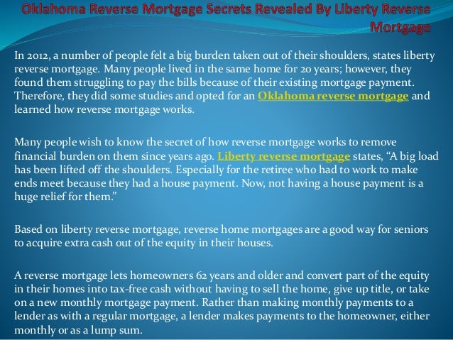 In 2012, a number of people felt a big burden taken out of their shoulders, states liberty
reverse mortgage. Many people lived in the same home for 20 years; however, they
found them struggling to pay the bills because of their existing mortgage payment.
Therefore, they did some studies and opted for an Oklahoma reverse mortgage and
learned how reverse mortgage works.
Many people wish to know the secret of how reverse mortgage works to remove
financial burden on them since years ago. Liberty reverse mortgage states, “A big load
has been lifted off the shoulders. Especially for the retiree who had to work to make
ends meet because they had a house payment. Now, not having a house payment is a
huge relief for them.”
Based on liberty reverse mortgage, reverse home mortgages are a good way for seniors
to acquire extra cash out of the equity in their houses.
A reverse mortgage lets homeowners 62 years and older and convert part of the equity
in their homes into tax-free cash without having to sell the home, give up title, or take
on a new monthly mortgage payment. Rather than making monthly payments to a
lender as with a regular mortgage, a lender makes payments to the homeowner, either
monthly or as a lump sum.
 
