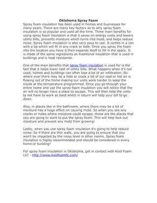 Oklahoma Spray Foam
Spray foam insulation has been used in homes and businesses for
many years. There are many key factors as to why spray foam
insulation is so popular and used all the time. Three main benefits for
using spray foam insulation is that it saves on energy costs and lowers
utility bills, prevents moisture which turns into mold, and helps reduce
noise. Spray foam insulation is also very easy to use. It comes in a can
with a tip which will fit in any crack or hole. Once you spray the foam
into the location you have it then expands itself to fill in the space. It
is made of the same ingredients as traditional insulation that is used in
buildings and is heat resistance.
One of the main benefits that spray foam insulation is used for is the
fact that it helps lower cost of utility bills. What happens when it's not
used, homes and buildings can often lose a lot of air infiltration. So
where ever there may be a hole or crack a lot of our cool or hot air is
flowing out of the home making our units work harder to keep the
inside at the temperature programmed. Once you go through your
entire home and use the spray foam insulation you will notice that the
air will no longer have a place to escape. This will then help the units
to not have to work as hard which in return will help your bill to go
down.
Also, in places like in the bathroom, where there may be a lot of
moisture has a huge effect on causing mold. So when you see any
cracks or holes where moisture could escape, those are the places that
you are going to want to put the spray foam. This will help lock out
moisture and prevent any mold from growing!
Lastly, when you use spray foam insulation it's going to help reduce
noise. So if there are thin walls, you are going to ensure that you
won't be impacted by the noise level in other rooms. Spray foam
insulation is highly recommended and should be considered in every
home or building!
For spray foam insulation in Oklahoma, get in contact with Kool Foam
LLC - http://www.koolfoamllc.com/
 