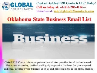 Contact: Global B2B Contacts LLC Today!
Call us today at: +1-816-286-4114 or
Email us at: info@globalb2bcontacts.com
Global B2B Contacts is a comprehensive solution provider for all business needs.
Get access to quality, verified and highly responsive database for your targeted
audience. Leverage your business upon us and get recognized in the global market.
Oklahoma State Business Email List
 