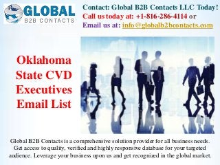 Contact: Global B2B Contacts LLC Today!
Call us today at: +1-816-286-4114 or
Email us at: info@globalb2bcontacts.com
Global B2B Contacts is a comprehensive solution provider for all business needs.
Get access to quality, verified and highly responsive database for your targeted
audience. Leverage your business upon us and get recognized in the global market.
Oklahoma
State CVD
Executives
Email List
 